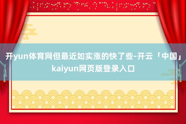 开yun体育网但最近如实涨的快了些-开云「中国」kaiyun网页版登录入口