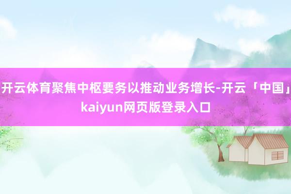开云体育聚焦中枢要务以推动业务增长-开云「中国」kaiyun网页版登录入口