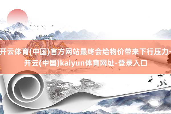 开云体育(中国)官方网站最终会给物价带来下行压力-开云(中国)kaiyun体育网址-登录入口