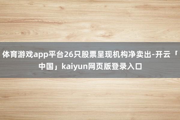 体育游戏app平台26只股票呈现机构净卖出-开云「中国」kaiyun网页版登录入口