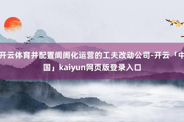 开云体育并配置阛阓化运营的工夫改动公司-开云「中国」kaiyun网页版登录入口