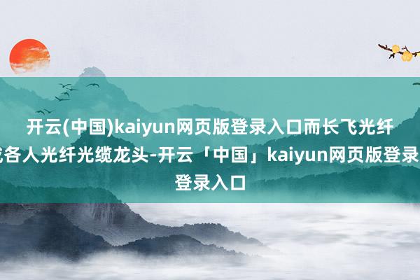 开云(中国)kaiyun网页版登录入口　　而长飞光纤看成各人光纤光缆龙头-开云「中国」kaiyun网页版登录入口